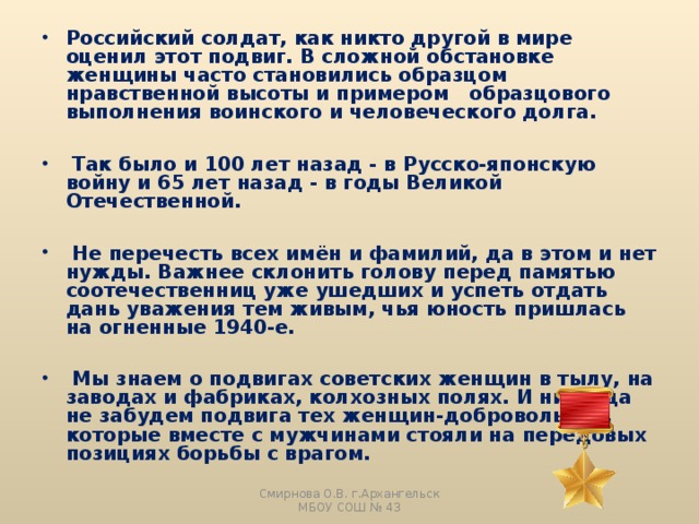 Российский солдат, как никто другой в мире оценил этот подвиг. В сложной обстановке женщины часто становились образцом нравственной высоты и примером образцового выполнения воинского и человеческого долга.   Так было и 100 лет назад - в Русско-японскую войну и 65 лет назад - в годы Великой Отечественной.   Не перечесть всех имён и фамилий, да в этом и нет нужды. Важнее склонить голову перед памятью соотечественниц уже ушедших и успеть отдать дань уважения тем живым, чья юность пришлась на огненные 1940-е.   Мы знаем о подвигах советских женщин в тылу, на заводах и фабриках, колхозных полях. И никогда не забудем подвига тех женщин-добровольцев, которые вместе с мужчинами стояли на передовых позициях борьбы с врагом. Смирнова О.В. г.Архангельск МБОУ СОШ № 43 