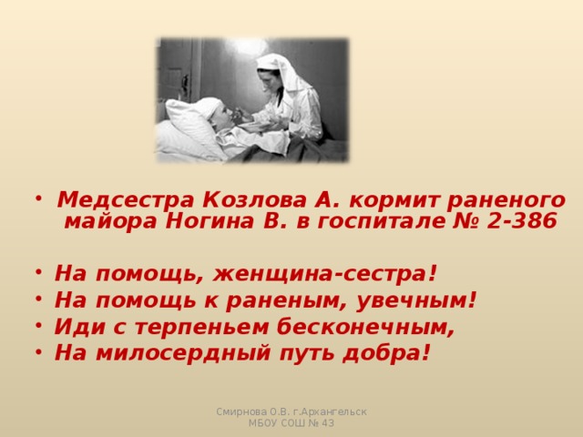 Медсестра Козлова А. кормит раненого майора Ногина В. в госпитале № 2-386  На помощь, женщина-сестра! На помощь к раненым, увечным! Иди с терпеньем бесконечным, На милосердный путь добра!  Смирнова О.В. г.Архангельск МБОУ СОШ № 43 