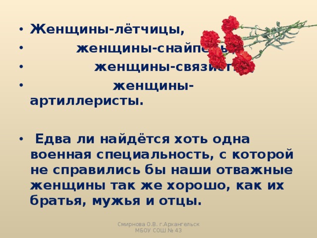 Женщины-лётчицы,  женщины-снайперы,  женщины-связистки,  женщины-артиллеристы.   Едва ли найдётся хоть одна военная специальность, с которой не справились бы наши отважные женщины так же хорошо, как их братья, мужья и отцы. Смирнова О.В. г.Архангельск МБОУ СОШ № 43 