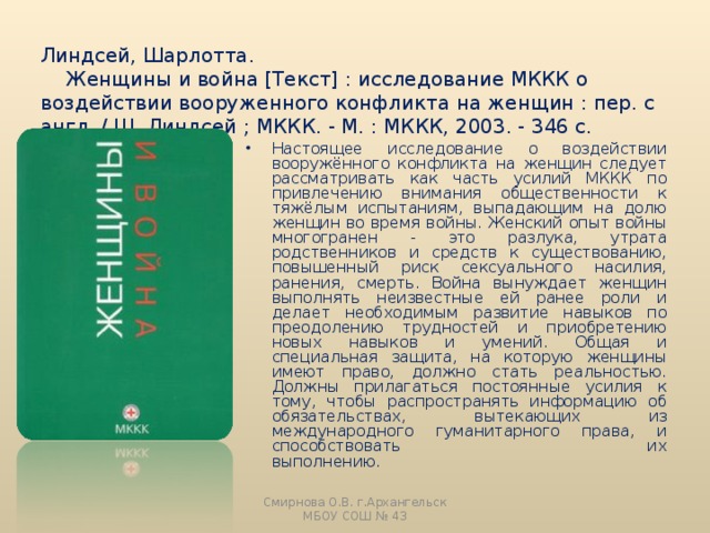 Линдсей, Шарлотта.  Женщины и война [Текст] : исследование МККК о воздействии вооруженного конфликта на женщин : пер. с англ. / Ш. Линдсей ; МККК. - М. : МККК, 2003. - 346 с.   Настоящее исследование о воздействии вооружённого конфликта на женщин следует рассматривать как часть усилий МККК по привлечению внимания общественности к тяжёлым испытаниям, выпадающим на долю женщин во время войны. Женский опыт войны многогранен - это разлука, утрата родственников и средств к существованию, повышенный риск сексуального насилия, ранения, смерть. Война вынуждает женщин выполнять неизвестные ей ранее роли и делает необходимым развитие навыков по преодолению трудностей и приобретению новых навыков и умений. Общая и специальная защита, на которую женщины имеют право, должно стать реальностью. Должны прилагаться постоянные усилия к тому, чтобы распространять информацию об обязательствах, вытекающих из международного гуманитарного права, и способствовать их выполнению. Смирнова О.В. г.Архангельск МБОУ СОШ № 43 