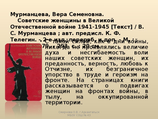 Мурманцева, Вера Семеновна.  Советские женщины в Великой Отечественной войне 1941-1945 [Текст] / В. С. Мурманцева ; авт. предисл. К. Ф. Телегин. - 2-е изд. перераб. и доп. - М. : Мысль, 1979. - 293 с. ; 20 см.   С такой силой, как в дни войны, никогда не проявлялись величие духа и несгибаемость воли наших советских женщин, их преданность, верность, любовь к Отчизне, их безграничное упорство в труде и героизм на фронте. На страницах книги рассказывается о подвигах женщин на фронтах войны, в тылу, на оккупированной территории. Смирнова О.В. г.Архангельск МБОУ СОШ № 43 