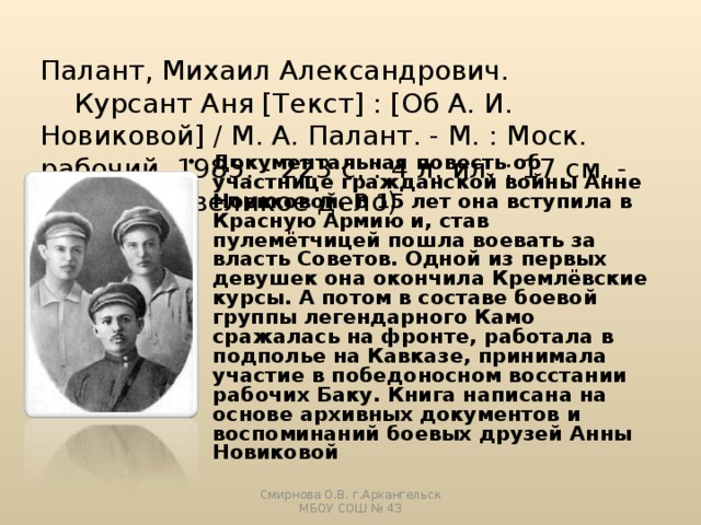Палант, Михаил Александрович.  Курсант Аня [Текст] : [Об А. И. Новиковой] / М. А. Палант. - М. : Моск. рабочий, 1985. - 223 с. : 4 л. ил. ; 17 см. - (Борцы за великое дело)    Документальная повесть об участнице гражданской войны Анне Новиковой. В 15 лет она вступила в Красную Армию и, став пулемётчицей пошла воевать за власть Советов. Одной из первых девушек она окончила Кремлёвские курсы. А потом в составе боевой группы легендарного Камо сражалась на фронте, работала в подполье на Кавказе, принимала участие в победоносном восстании рабочих Баку. Книга написана на основе архивных документов и воспоминаний боевых друзей Анны Новиковой Смирнова О.В. г.Архангельск МБОУ СОШ № 43 