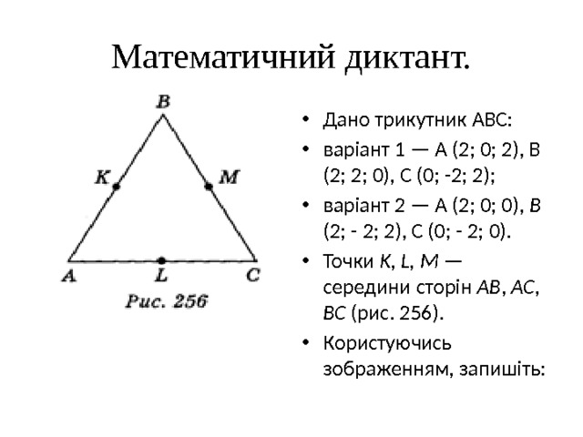 Математичний диктант. Дано трикутник АВС: варіант 1 — А (2; 0; 2), В (2; 2; 0), С (0; -2; 2); варіант 2 — А (2; 0; 0), В (2; - 2; 2), С (0; - 2; 0). Точки K, L, M — середи­ни сторін АВ , AC , BC (рис. 256). Користуючись зображенням, запишіть: 