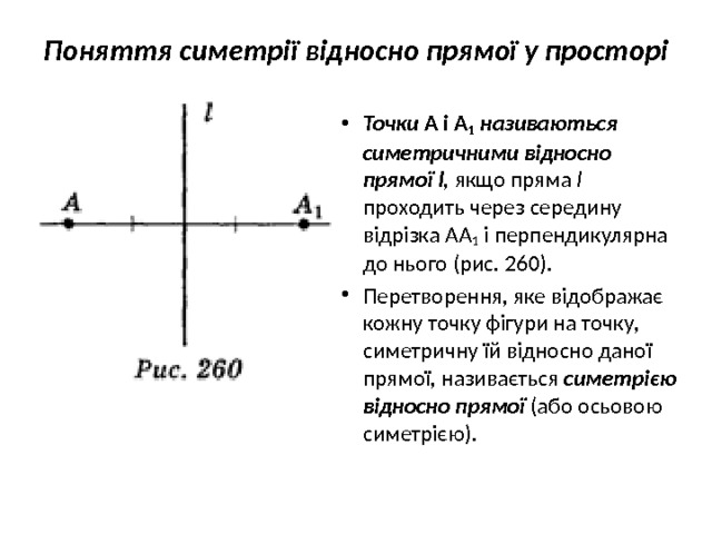 Поняття симетрії відносно прямої у просторі   Точки А і А 1  називаються симетрич­ними відносно прямої l, якщо пряма l проходить через середину відрізка АА 1  і перпендикулярна до нього (рис.  260). Перетворення, яке відображає кожну точ­ку фігури на точку, симетричну їй відносно даної прямої, називається  симетрією віднос­но прямої (або осьовою симетрією). 