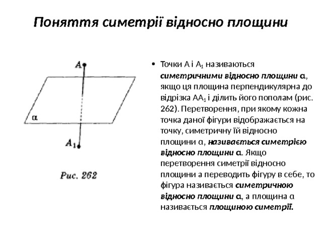 Поняття симетрії відносно площини   Точки А і A 1  називаються симетричними відносно площини α ,  якщо ця площина перпендикулярна до відрізка АА 1 і ділить його пополам (рис. 262). Перетворення, при якому кожна точка даної фі­гури відображається на точку, симетричну їй відносно площини α, називається симетрією відносно площини α . Якщо перетворення симетрії відносно площини а переводить фігуру в себе, то фігура називається симетричною відносно площини α , а площина α нази­вається площиною симетрії. 