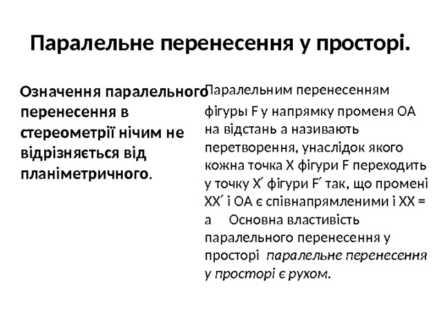 Паралельне перенесення у просторі. Означення паралельного перенесення в стереометрії нічим не відрізняється від планіметричного . Паралельним перенесенням фігуры F у напрямку променя OA на відстань a називають перетворення, унаслідок якого кожна точка X фігури F переходить у точку X′ фігури F′ так, що промені XX′ і OA є співнапрямленими і XX = a Основна властивість паралельного перенесення у просторі паралельне перенесення у просторі є рухом . 