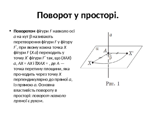 Поворот у просторі. Поворотом фігури F навколо осі a на кут β називають перетворення фігури F у фігуру F ′, при якому кожна точка X фігури F ( X a ) переходить у точку X ′ фігури F ′ так, що ( XAX ) a , AX = AX і  XAX = , де A — точка перетину площини, яка про-ходить через точку X перпендикулярно до прямої a , із прямою a . Основна властивість повороту в просторі: поворот навколо прямої є рухом . 