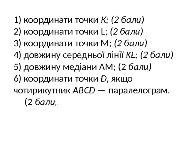 1) координати точки К; (2 бали) 2) координати точки L; (2 бали) 3) координати точки М; (2 бали) 4) довжину середньої лінії KL; (2 бали) 5) довжину медіани AM; (2 бали) 6) координати точки D, якщо чотирикутник ABCD — паралелограм.  (2 бали ). 