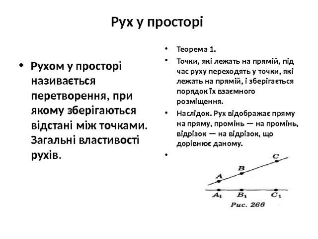 Рух у просторі   Теорема 1. Точки, які лежать на прямій, під час руху переходять у точки, які лежать на прямій, і зберігається порядок їх взаємного розміщення. Наслідок. Рух відображає пряму на пряму, промінь — на промінь, відрізок — на відрізок, що дорівнює даному.  Рухом у просторі називається перетворення, при якому зберігають­ся відстані між точками. Загальні властивості рухів. 