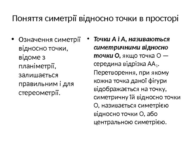 Поняття симетрії відносно точки в просторі Означення симетрії відносно точки, відоме з планіметрії, залишаєть­ся правильним і для стереометрії. Точки А і А, називаються  симетричними відносно точки О, якщо точка О — середина відрізка AA 1 . Перетворення, при якому кожна точка даної фігури відображається на точку, симетричну їй відносно точки О, називається симетрією відносно точки О, або центральною симетрією. 