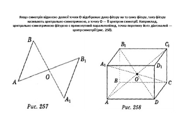  Якщо симетрія відносно деякої точки О відображає дану фігуру на ту саму фігуру, таку фігуру називають центра­льно-симетричною, а точку О — її центром симетрії. Наприклад, центра­льно-симетричною фігурою є прямокутний паралелепіпед, точка пере­тину його діагоналей — центр симетрії (рис. 258).   