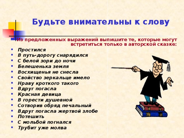 Будьте внимательны к слову Из предложенных выражений выпишите те, которые могут встретиться только в авторской сказке: Простился В путь-дорогу снарядился С белой зори до ночи Белешенька земля Восхищенья не снесла Свойство зеркальце имело Нраву кроткого такого Вдруг погасла Красная девица В горести душевной Сотворив обряд печальный Вдруг погасла жертвой злобе Потешить С мольбой погнался Трубит уже молва 