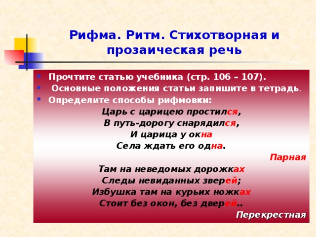 Рифма. Ритм. Стихотворная и прозаическая речь Прочтите статью учебника (стр. 106 – 107).  Основные положения статьи запишите в тетрадь . Определите способы рифмовки: Царь с царицею простил ся , В путь-дорогу снарядил ся , И царица у ок на Села ждать его од на . Парная Там на неведомых дорожк ах Следы невиданных звер ей ; Избушка там на курьих ножк ах Стоит без окон, без двер ей .. Перекрестная 