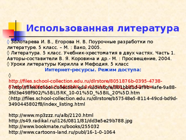 Использованная литература ◊  Золотарева И. В., Егорова Н. В. Поурочные разработки по литературе. 5 класс. – М. : Вако, 2005. ◊ Литература. 5 класс. Учебник-хрестоматия в двух частях. Часть 1. Авторы-составители В. Я. Коровина и др.- М. : Просвещение, 2004. ◊ Уроки литературы Кирилла и Мефодия. 5 класс Интернет-ресурсы. Режим доступа: ◊ http://files.school-collection.edu.ru/dlrstore/8051876b-0395-4738-87e5-fa3748fe65ac/%5BLI5RK_10-01%5D_%5BIL_19%5D.htm ◊ http://files.school-collection.edu.ru/dlrstore/301bbd1d-af9b-4afe-9a88-3fd3e498f902/%5BLI5RK_10-01%5D_%5BIL_20%5D.htm ◊ http://files.school-collection.edu.ru/dlrstore/b57548e5-8114-49cd-bd9d-3490445802f8/index_listing.html http://www.mp3zzz.ru/alb/2120.html http://s49.radikal.ru/i126/0811/81/dd3e5e29b788.jpg http://www.bookmate.ru/books/255032 http://www.cartoons-land.ru/publ/16-1-0-1064 