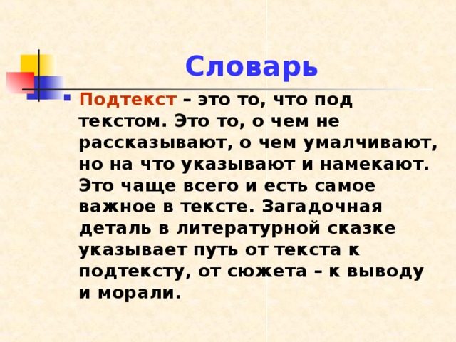 Словарь Подтекст – это то, что под текстом. Это то, о чем не рассказывают, о чем умалчивают, но на что указывают и намекают. Это чаще всего и есть самое важное в тексте. Загадочная деталь в литературной сказке указывает путь от текста к подтексту, от сюжета – к выводу и морали. 