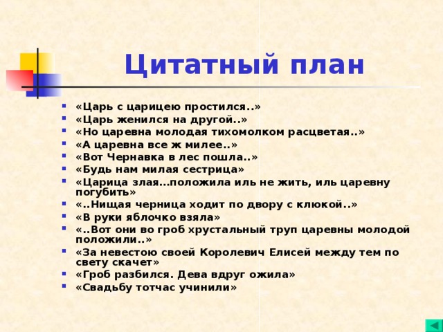Цитатный план «Царь с царицею простился..» «Царь женился на другой..» «Но царевна молодая тихомолком расцветая..» «А царевна все ж милее..» «Вот Чернавка в лес пошла..» «Будь нам милая сестрица» «Царица злая…положила иль не жить, иль царевну погубить» «..Нищая черница ходит по двору с клюкой..» «В руки яблочко взяла» «..Вот они во гроб хрустальный труп царевны молодой положили..» «За невестою своей Королевич Елисей между тем по свету скачет» «Гроб разбился. Дева вдруг ожила» «Свадьбу тотчас учинили»  