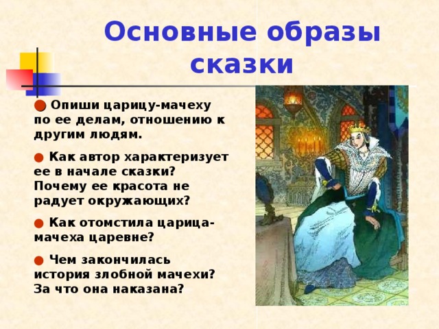 Основные образы сказки ●  Опиши царицу-мачеху по ее делам, отношению к другим людям. ●  Как автор характеризует ее в начале сказки? Почему ее красота не радует окружающих? ●  Как отомстила царица-мачеха царевне? ●  Чем закончилась история злобной мачехи? За что она наказана? 