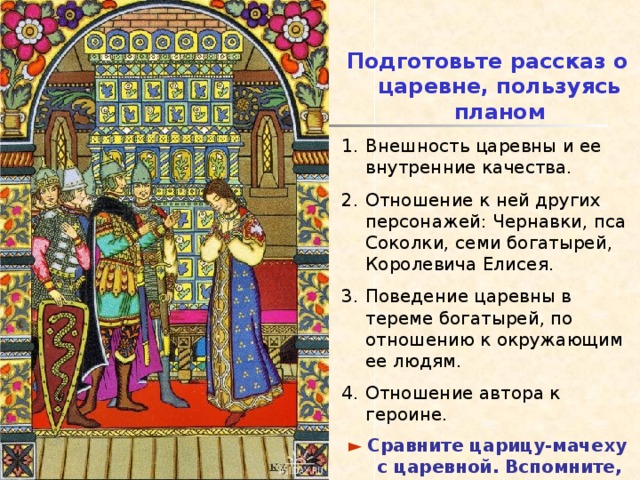Подготовьте рассказ о царевне, пользуясь планом Внешность царевны и ее внутренние качества. Отношение к ней других персонажей: Чернавки, пса Соколки, семи богатырей, Королевича Елисея. Поведение царевны в тереме богатырей, по отношению к окружающим ее людям. Отношение автора к героине. ►  Сравните царицу-мачеху с царевной. Вспомните, что такое сравнение . 