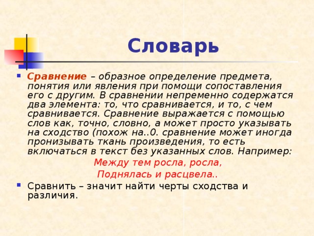 Словарь Сравнение  – образное определение предмета, понятия или явления при помощи сопоставления его с другим. В сравнении непременно содержатся два элемента: то, что сравнивается, и то, с чем сравнивается. Сравнение выражается с помощью слов как, точно, словно, а может просто указывать на сходство (похож на..0. сравнение может иногда пронизывать ткань произведения, то есть включаться в текст без указанных слов. Например: Между тем росла, росла, Поднялась и расцвела.. Сравнить – значит найти черты сходства и различия. 