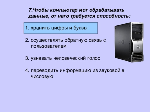 7.Чтобы компьютер мог обрабатывать данные, от него требуется способность: хранить цифры и буквы  осуществлять обратную связь с пользователем  узнавать человеческий голос  переводить информацию из звуковой в числовую хранить цифры и буквы  осуществлять обратную связь с пользователем  узнавать человеческий голос  переводить информацию из звуковой в числовую 