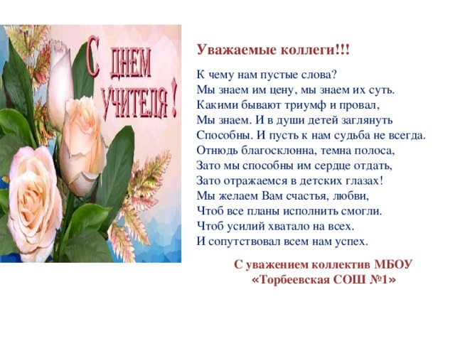 Уважаемые коллеги!!! К чему нам пустые слова?  Мы знаем им цену, мы знаем их суть.  Какими бывают триумф и провал,  Мы знаем. И в души детей заглянуть  Способны. И пусть к нам судьба не всегда.  Отнюдь благосклонна, темна полоса,  Зато мы способны им сердце отдать,  Зато отражаемся в детских глазах! Мы желаем Вам счастья, любви,  Чтоб все планы исполнить смогли.  Чтоб усилий хватало на всех.  И сопутствовал всем нам успех. С уважением коллектив МБОУ « Торбеевская СОШ №1 » 