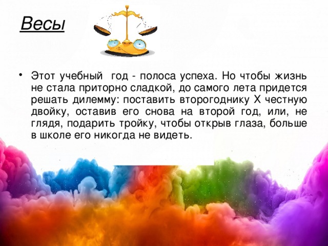 Весы   Этот учебный год - полоса успеха. Но чтобы жизнь не стала приторно сладкой, до самого лета придется решать дилемму: поставить второгоднику Х честную двойку, оставив его снова на второй год, или, не глядя, подарить тройку, чтобы открыв глаза, больше в школе его никогда не видеть.  