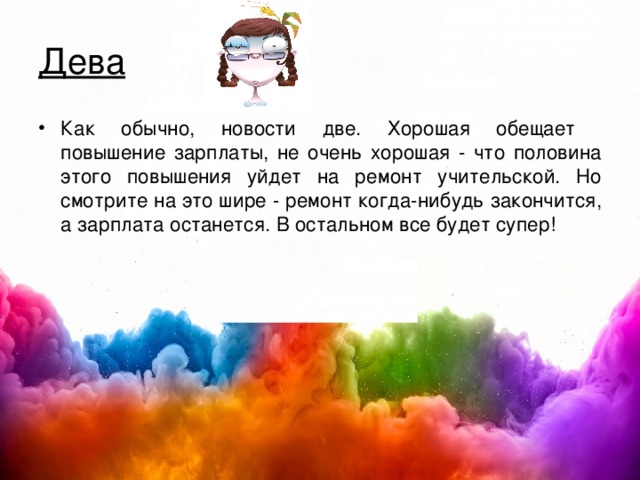 Дева Как обычно, новости две. Хорошая обещает  повышение зарплаты, не очень хорошая - что половина этого повышения уйдет на ремонт учительской. Но смотрите на это шире - ремонт когда-нибудь закончится, а зарплата останется. В остальном все будет супер!  