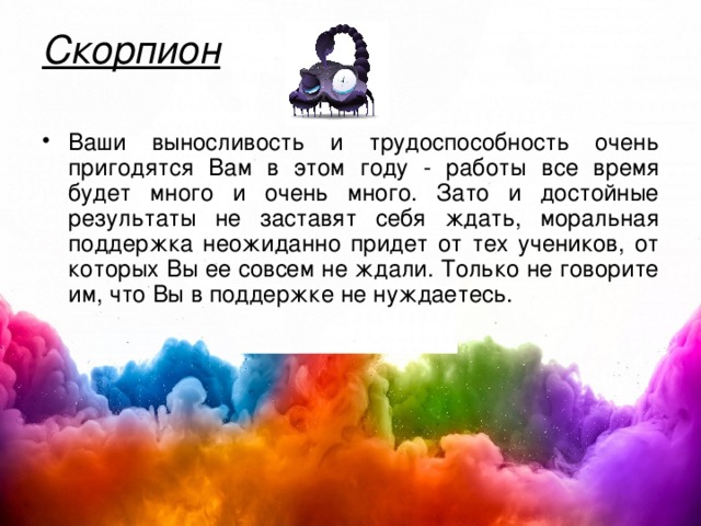 Скорпион   Ваши выносливость и трудоспособность очень пригодятся Вам в этом году - работы все время будет много и очень много. Зато и достойные результаты не заставят себя ждать, моральная поддержка неожиданно придет от тех учеников, от которых Вы ее совсем не ждали. Только не говорите им, что Вы в поддержке не нуждаетесь.  