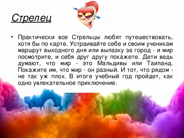Стрелец Практически все Стрельцы любят путешествовать, хотя бы по карте. Устраивайте себе и своим ученикам маршрут выходного дня или вылазку за город - и мир посмотрите, и себя друг другу покажете. Дети ведь думают, что мир - это Мальдивы или Таиланд. Покажите им, что мир - он разный. И тот, что рядом - не так уж плох. В итоге учебный год пройдет, как одно увлекательное приключение. 
