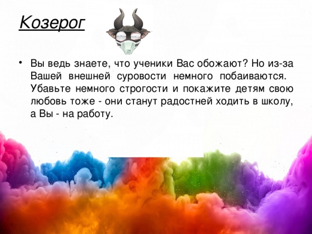 Козерог   Вы ведь знаете, что ученики Вас обожают? Но из-за Вашей внешней суровости немного побаиваются. Убавьте немного строгости и покажите детям свою любовь тоже - они станут радостней ходить в школу, а Вы - на работу.  