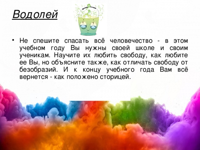 Водолей   Не спешите спасать всё человечество - в этом учебном году Вы нужны своей школе и своим ученикам. Научите их любить свободу, как любите ее Вы, но объясните также, как отличать свободу от безобразий. И к концу учебного года Вам всё вернется - как положено сторицей. 