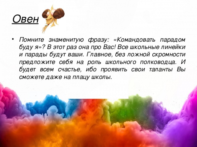 Овен Помните знаменитую фразу: «Командовать парадом буду я»? В этот раз она про Вас! Все школьные линейки и парады будут ваши. Главное, без ложной скромности предложите себя на роль школьного полководца. И будет всем счастье, ибо проявить свои таланты Вы сможете даже на плацу школы. 