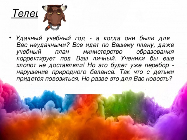 Телец   Удачный учебный год - а когда они были для  Вас неудачными? Все идет по Вашему плану, даже учебный план министерство образования корректирует под Ваш личный. Ученики бы еще хлопот не доставляли! Но это будет уже перебор - нарушение природного баланса. Так что с детьми придется повозиться. Но разве это для Вас новость?  