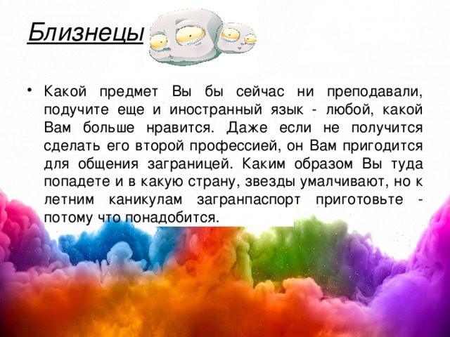 Близнецы   Какой предмет Вы бы сейчас ни преподавали, подучите еще и иностранный язык - любой, какой Вам больше нравится. Даже если не получится сделать его второй профессией, он Вам пригодится для общения заграницей. Каким образом Вы туда попадете и в какую страну, звезды умалчивают, но к летним каникулам загранпаспорт приготовьте - потому что понадобится.  