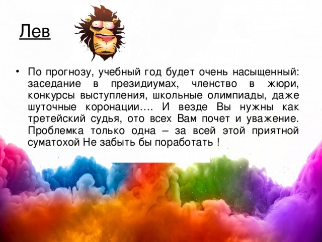 Лев По прогнозу, учебный год будет очень насыщенный : заседание в президиумах, членство в жюри, конкурсы выступления, школьные олимпиады, даже шуточные коронации…. И везде Вы нужны как третейский судья, ото всех Вам почет и уважение. Проблемка только одна – за всей этой приятной суматохой Не забыть бы поработать ! 