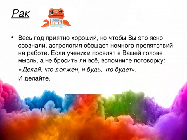 Рак   Весь год приятно хороший, но чтобы Вы это ясно осознали, астрология обещает немного препятствий на работе. Если ученики поселят в Вашей голове мысль, а не бросить ли всё, вспомните поговорку:  «Делай, что должен, и будь, что будет».  И делайте. 