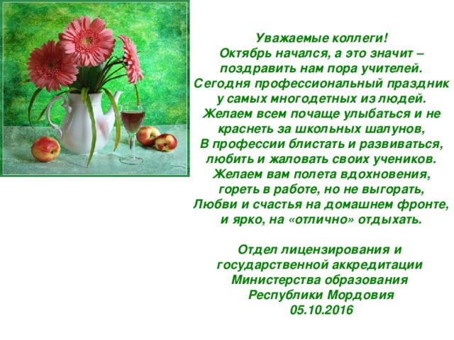 Уважаемые коллеги! Октябрь начался, а это значит – поздравить нам пора учителей. Сегодня профессиональный праздник у самых многодетных из людей. Желаем всем почаще улыбаться и не краснеть за школьных шалунов, В профессии блистать и развиваться, любить и жаловать своих учеников. Желаем вам полета вдохновения, гореть в работе, но не выгорать, Любви и счастья на домашнем фронте, и ярко, на «отлично» отдыхать.  Отдел лицензирования и государственной аккредитации Министерства образования Республики Мордовия 05.10.2016 