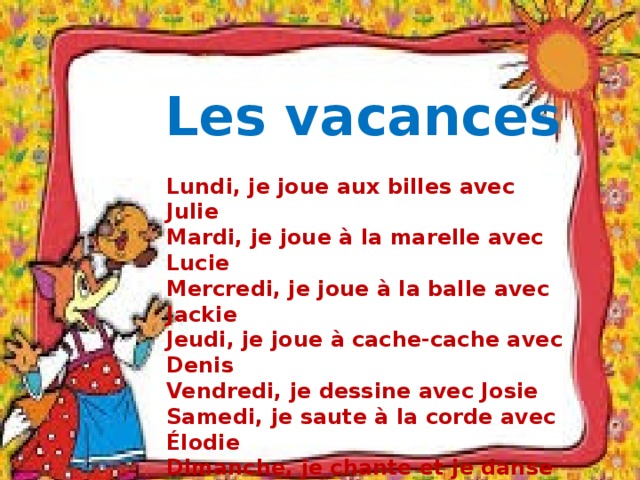 Les vacances Lundi, je joue aux billes avec Julie Mardi, je joue à la marelle avec Lucie Mercredi, je joue à la balle avec Jackie Jeudi, je joue à cache-cache avec Denis Vendredi, je dessine avec Josie Samedi, je saute à la corde avec Élodie Dimanche, je chante et je danse 