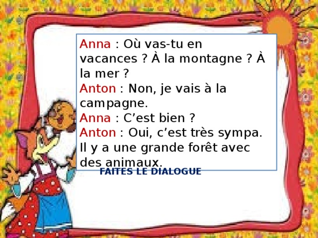 Anna : Où vas-tu en vacances ? À la montagne ? À la mer ? Anton : Non, je vais à la campagne. Anna : C’est bien ? Anton : Oui, c’est très sympa. Il y a une grande forêt avec des animaux. FAITES LE DIALOGUE 
