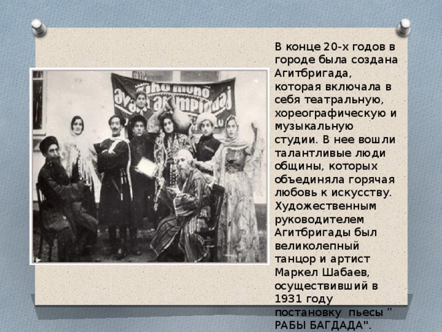 В конце 20-х годов в городе была создана Агитбригада, которая включала в себя театральную, хореографическую и музыкальную студии. В нее вошли талантливые люди общины, которых объединяла горячая любовь к искусству. Художественным руководителем Агитбригады был великолепный танцор и артист Маркел Шабаев, осуществивший в 1931 году постановку пьесы ” РАБЫ БАГДАДА