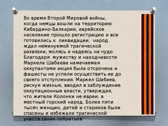 Во время Второй Мировой войны, когда немцы вошли на территорию Кабардино-Балкарии, еврейское население прошло регистрацию и все готовились к ликвидации, народ ждал неминуемой трагической развязки, молясь и надеясь на чудо. Благодаря мужеству и находчивости Маркела Шабаева намечаемая оккупантами акция была отсрочена и фашисты не успели осуществить ее до своего отступления. Маркел Шабаев, рискуя жизнью, вводил в заблуждение оккупационные власти, утверждая, что жители Колонки не евреи, а местный горский народ. Более пяти тысяч женщин, детей и стариков были спасены и избежали трагической участи своих собратьев 