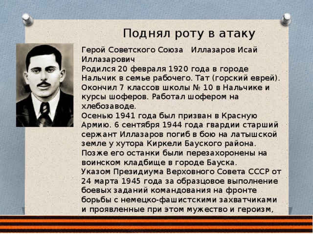 Поднял роту в атаку Герой Советского Союза Иллазаров Исай Иллазарович Родился 20 февраля 1920 года в городе Нальчик в семье рабочего. Тат (горский еврей). Окончил 7 классов школы № 10 в Нальчике и курсы шоферов. Работал шофером на хлебозаводе. Осенью 1941 года был призван в Красную Армию. 6 сентября 1944 года гвардии старший сержант Иллазаров погиб в бою на латышской земле у хутора Киркели Бауского района. Позже его останки были перезахоронены на воинском кладбище в городе Бауска. Указом Президиума Верховного Совета СССР от 24 марта 1945 года за образцовое выполнение боевых заданий командования на фронте борьбы с немецко-фашистскими захватчиками и проявленные при этом мужество и героизм, гвардии старшему сержанту Иллазарову Исаю Иллазаровичу посмертно присвоено звание Героя Советского Союза. 