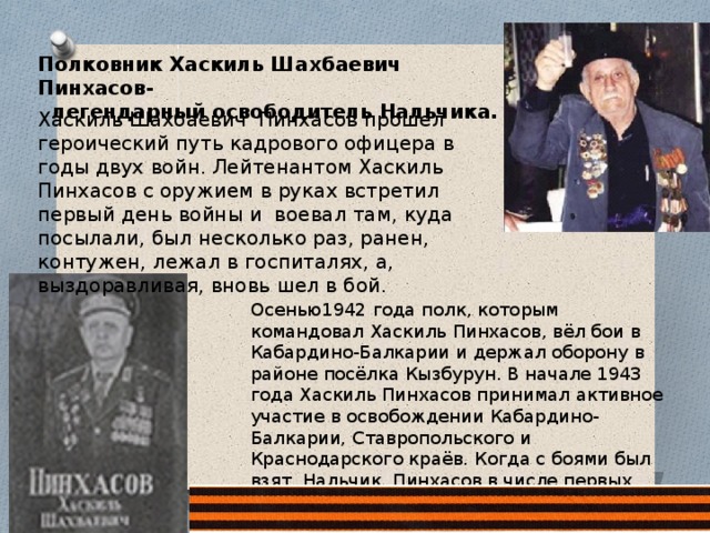 Полковник Хаскиль Шахбаевич Пинхасов-  легендарный освободитель Нальчика. Хаскиль Шахбаевич Пинхасов прошел героический путь кадрового офицера в годы двух войн. Лейтенантом Хаскиль Пинхасов с оружием в руках встретил первый день войны и воевал там, куда посылали, был несколько раз, ранен, контужен, лежал в госпиталях, а, выздоравливая, вновь шел в бой. Осенью1942 года полк, которым командовал Хаскиль Пинхасов, вёл бои в Кабардино-Балкарии и держал оборону в районе посёлка Кызбурун. В начале 1943 года Хаскиль Пинхасов принимал активное участие в освобождении Кабардино-Балкарии, Ставропольского и Краснодарского краёв. Когда с боями был взят Нальчик, Пинхасов в числе первых вошёл в Еврейскую колонку. 