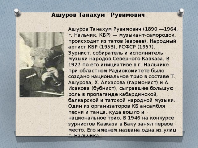 Ашуров Танахум Рувимович Ашуров Танахум Рувимович (1890 —1964, г. Нальчик, КБР) — музыкант-самородок, происходит из татов (евреев). Народный артист КБР (1953), РСФСР (1957). Зурнист, собиратель и исполнитель музыки народов Северного Кавказа. В 1927 по его инициативе в г. Нальчике при областном Радиокомитете было создано национальное трио в составе Т. Ашурова, X. Алхасова (гармонист) и А. Исакова (бубнист), сыгравшее большую роль в пропаганде кабардинской, балкарской и татской народной музыки. Один из организаторов КБ ансамбля песни и танца, куда вошло и национальное трио. В 1946 на конкурсе зурнистов Кавказа в Баку занял первое место. Его именем названа одна из улиц г. Нальчика. 