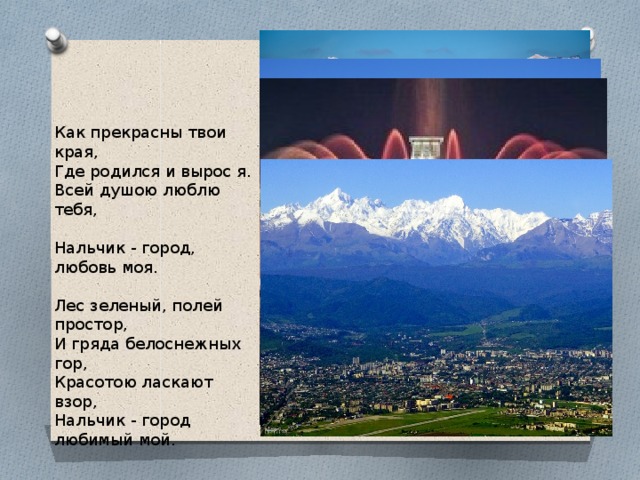 Как прекрасны твои края, Где родился и вырос я. Всей душою люблю тебя, Нальчик - город, любовь моя. Лес зеленый, полей простор, И гряда белоснежных гор, Красотою ласкают взор, Нальчик - город любимый мой. 