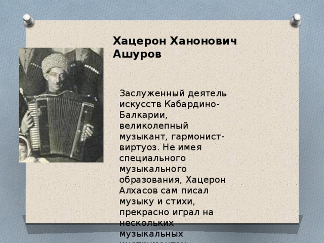 Хацерон Ханонович Ашуров Заслуженный деятель искусств Кабардино-Балкарии, великолепный музыкант, гармонист-виртуоз. Не имея специального музыкального образования, Хацерон Алхасов сам писал музыку и стихи, прекрасно играл на нескольких музыкальных инструментах. Хацерон Ханонович Ашуров  