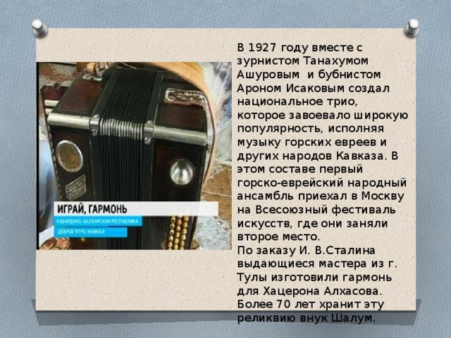 В 1927 году вместе с зурнистом Танахумом Ашуровым и бубнистом Ароном Исаковым создал национальное трио, которое завоевало широкую популярность, исполняя музыку горских евреев и других народов Кавказа. В этом составе первый горско-еврейский народный ансамбль приехал в Москву на Всесоюзный фестиваль искусств, где они заняли второе место. По заказу И. В.Сталина выдающиеся мастера из г. Тулы изготовили гармонь для Хацерона Алхасова. Более 70 лет хранит эту реликвию внук Шалум. 