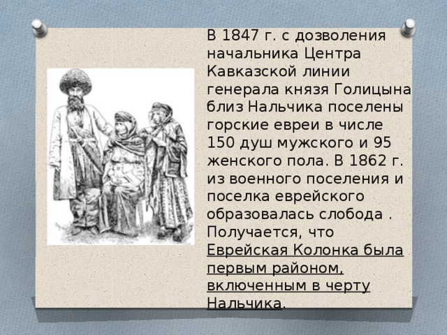 В 1847 г. с дозволения начальника Центра Кавказской линии генерала князя Голицына близ Нальчика поселены горские евреи в числе 150 душ мужского и 95 женского пола. В 1862 г. из военного поселения и поселка еврейского образовалась слобода . Получается, что Еврейская Колонка была первым районом, включенным в черту Нальчика . 