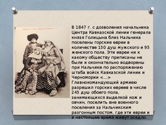 В 1847 г. с дозволения начальника Центра Кавказской линии генерала князя Голицына близ Нальчика поселены горские евреи в количестве 150 душ мужского и 95 женского пола. Эти евреи ни к какому обществу приписаны не были и окончательно водворены при Нальчике по распоряжению штаба войск Кавказской линии и Черномории  Главнокомандующий армиею разрешил горских евреев в числе 245 душ обоего пола, занимающихся выделкой кож и овчин, поселить вне военного поселения за Нальчикским разгонным постом, где эти евреи и в настоящее время живут оседло. 