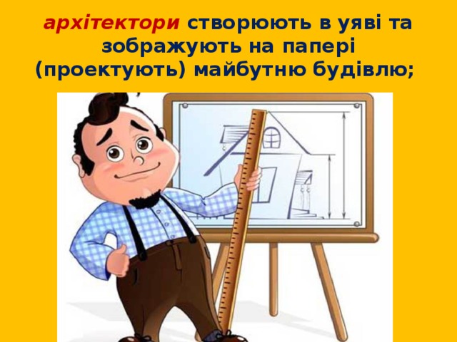 архітектори створюють в уяві та зображують на папері (проектують) майбутню будівлю; 